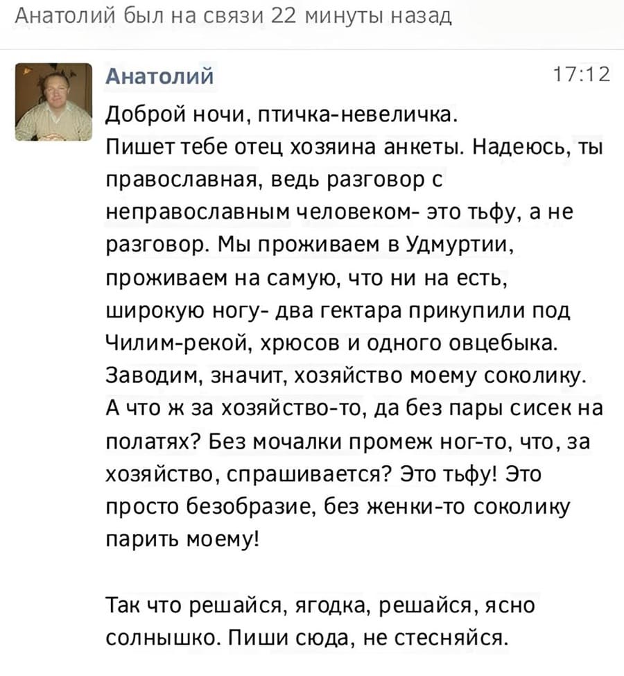 Анатолий
Доброй ночи, птичка-невеличка. Пишет тебе отец хозяина анкеты. Надеюсь, ты православная, ведь разговор с неправославным человеком — это тьфу, а не разговор. Мы проживаем в Удмуртии, проживаем на самую, что ни на есть, широкую ногу — два гектара прикупили под Чилим-рекой, хрюсов и одного овцебыка. Заводим, значит, хозяйство моему соколику. А что ж за хозяйство-то, да без пары сисек на полатях? Без мочалки промеж ног — то, что, за хозяйство, спрашивается? Это тьфу! Это просто безобразие, без женки-то соколику парить моему!
Так что решайся, ягодка, решайся, ясно солнышко. Пиши сюда, не стесняйся.