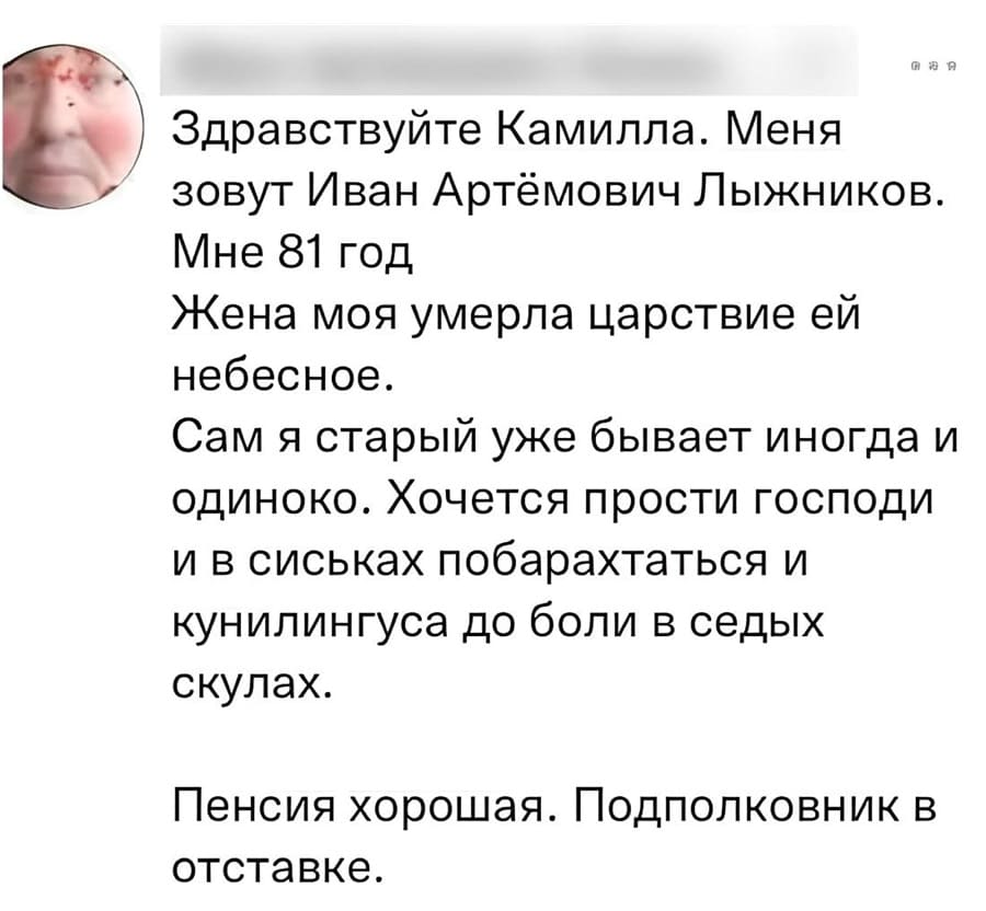 Здравствуйте Камилла. Меня зовут Иван Артёмович Лыжников.
Мне 81 год.
Жена моя умерла царствие ей небесное.
Сам я старый, уже бывает иногда и одиноко. Хочется, прости Господи, и в сиськах побарахтаться и куннилингуса до боли в седых скулах.
Пенсия хорошая. Подполковник в отставке.