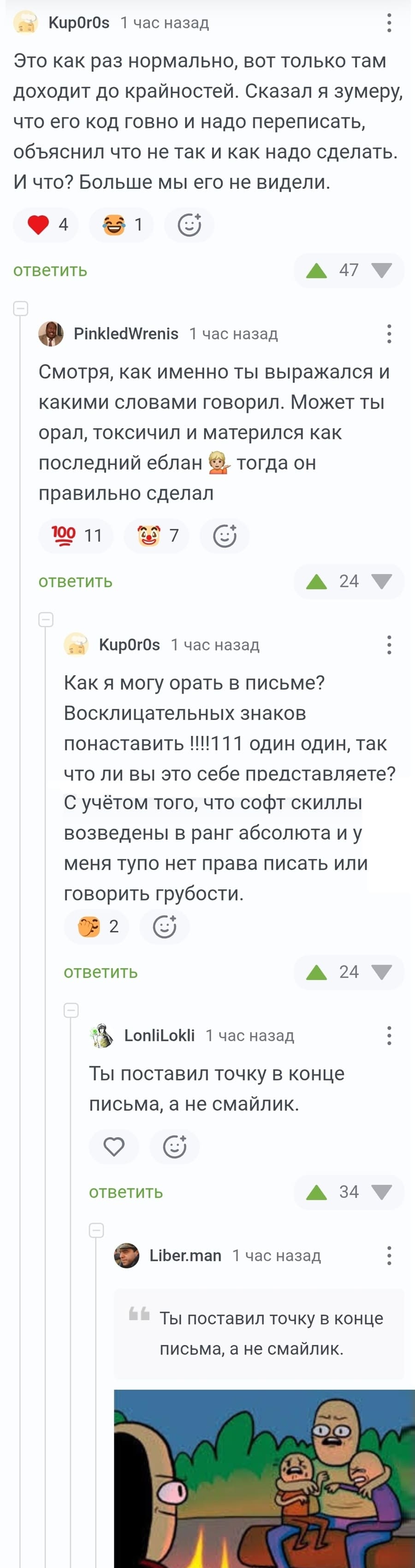 – Это как раз нормально, вот только там доходит до крайностей. Сказал я зумеру, что его код говно и надо переписать, объяснил что не так и как надо сделать. И что? Больше мы его не видели.
– Смотря, как именно ты выражался и какими словами говорил. Может ты орал, токсичил и матерился как последний еблан‚ тогда он правильно сделал.
– Как я могу орать в письме? Восклицательных знаков понаставить !!!1 11 один один, так что ли вы это себе представляете? С учётом того, что софт скиллы возведены в ранг абсолюта и у меня тупо нет права писать или говорить грубости.
– Ты поставил точку в конце письма, а не смайлик.