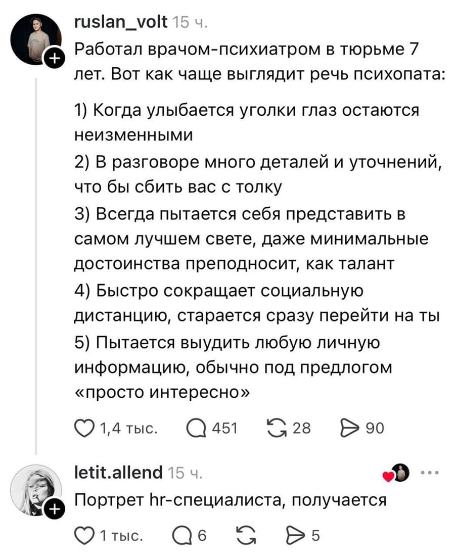 – Работал врачом-психиатром в тюрьме 7 лет. Вот как чаще выглядит речь психопата: 
1) Когда улыбается уголки глаз остаются неизменными
2) В разговоре много деталей и уточнений, что бы сбить вас с толку
З) Всегда пытается себя представить в самом лучшем свете, даже минимальные достоинства преподносит, как талант
4) Быстро сокращает социальную дистанцию, старается сразу перейти на ты
5) Пытается выудить любую личную информацию, обычно под предлогом «просто интересно»
– Портрет hr-специалиста, получается.