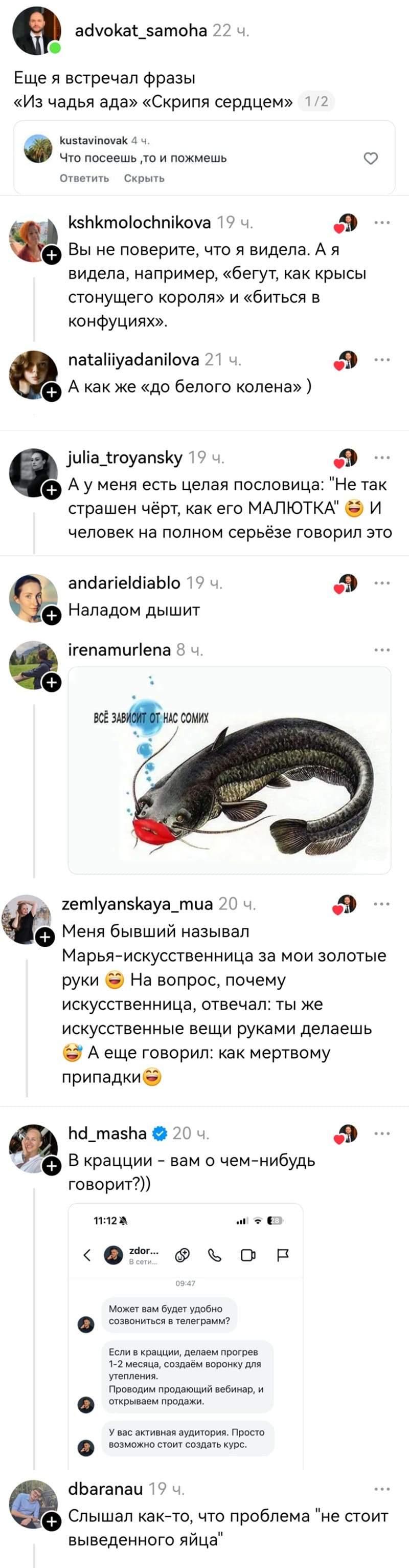 – Что посеешь‚ то и пожмешь. Ещё я встречал фразы «Из чадья ада» «Скрипя сердцем».
– Вы не поверите, что я видела. А я видела, например, «бегут, как крысы стонущего короля» и «биться в конфуциях».
– А как же «до белого колена».
– Ау меня есть целая пословица: «Не так страшен чёрт, как его МАЛЮТКА» человек на полном серьёзе говорил это.
– Наладом дышит.
– Всё зависит от нас сомих.
– Меня бывший называл Марья-искусственница за мои золотые руки. На вопрос, почему искусственница, отвечал: ты же искусственные вещи руками делаешь. А ещё говорил: как мертвому припадки.
– В крацции – вам о чем-нибудь говорит?
Может вам будет удобно созвониться в телеграмм?
Если в крацции, делаем прогрев 1-2 месяца, создаём воронку для утепления. Проводим продающий вебинар, и открываем продажи. У вас активная аудитория. Просто возможно стоит создать курс.
– Слышал как-то, что проблема «не стоит выведенного яйца».