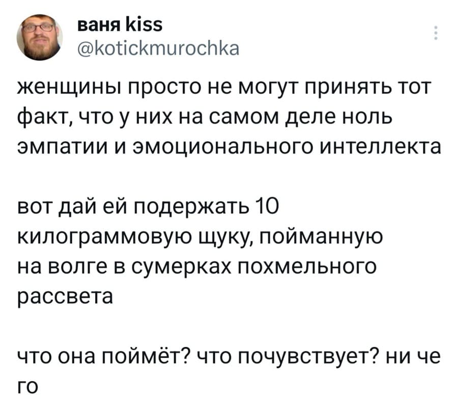Женщины просто не могут принять тот факт, что у них на самом деле ноль эмпатии и эмоционального интеллекта.
Вот дай ей подержать 10 килограммовую щуку, пойманную на Волге в сумерках похмельного рассвета.
Что она поймёт? Что почувствует? Ни чего.