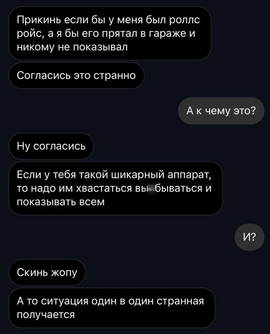 – Прикинь если бы у меня был роллс ройс, а я бы его прятал в гараже и никому не показывал. Согласись это странно?
– K чему это?
– Ну согласись. Если у тебя такой шикарный аппарат, то надо им хвастаться вы*бываться и показывать всем.
– И?
– Скинь жопу. А то ситуация один в один странная получается.