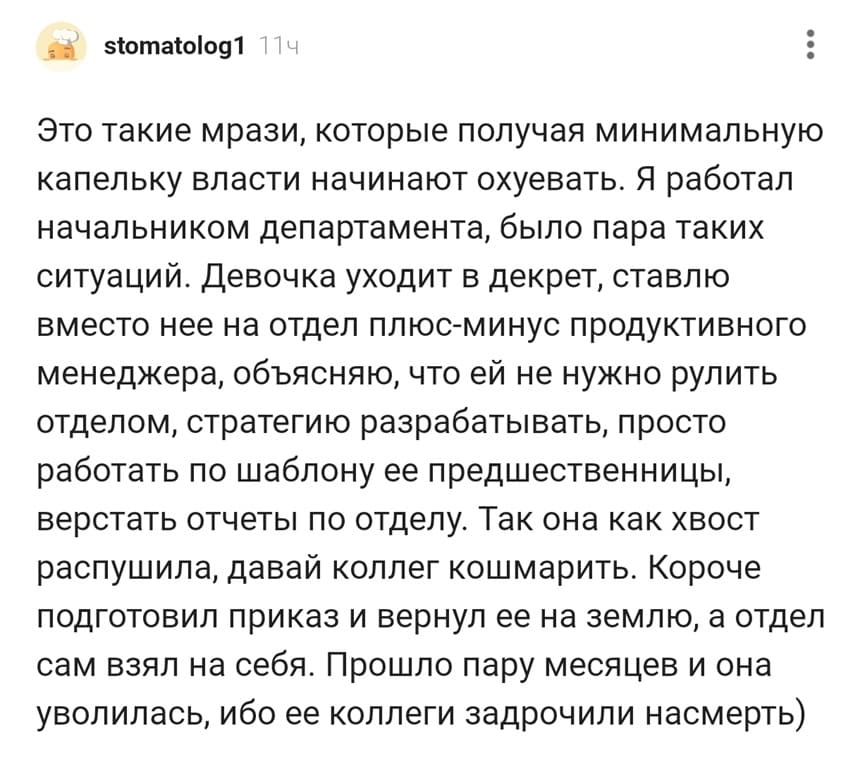 Это такие мрази, которые получая минимальную капельку власти начинают охуевать. Я работал начальником департамента, было пара таких ситуаций. Девочка уходит в декрет, ставлю вместо нее на отдел плюс-минус продуктивного менеджера, объясняю, что ей не нужно рулить отделом, стратегию разрабатывать, просто работать по шаблону ее предшественницы, верстать отчеты по отделу. Так она как хвост распушила, давай коллег кошмарить. Короче подготовил приказ и вернул ее на землю, а отдел сам взял на себя. Прошло пару месяцев и она уволилась, ибо ее коллеги задрочили насмерть.