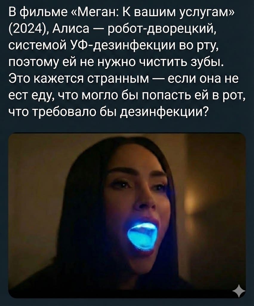 В фильме «Меган: К вашим услугам» (2024), Алиса — робот-дворецкий, системой УФ-дезинфекции во рту, поэтому ей не нужно чистить зубы. Это кажется странным — если она не ест еду, что могло бы попасть ей в рот, что требовало бы дезинфекции?