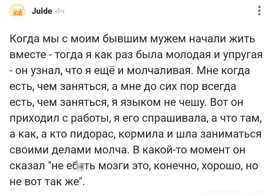 Когда мы с моим бывшим мужем начали жить вместе – тогда я как раз была молодая и упругая – он узнал, что я ещё и молчаливая. Мне когда есть, чем заняться, а мне до сих пор всегда есть, чем заняться, я языком не чешу. Вот он приходил с работы, я его спрашивала, а что там, а как, а кто пидорас, кормила и шла заниматься своими делами молча. В какой-то момент он сказал «не е6ать мозги это, конечно, хорошо, но не вот так же».