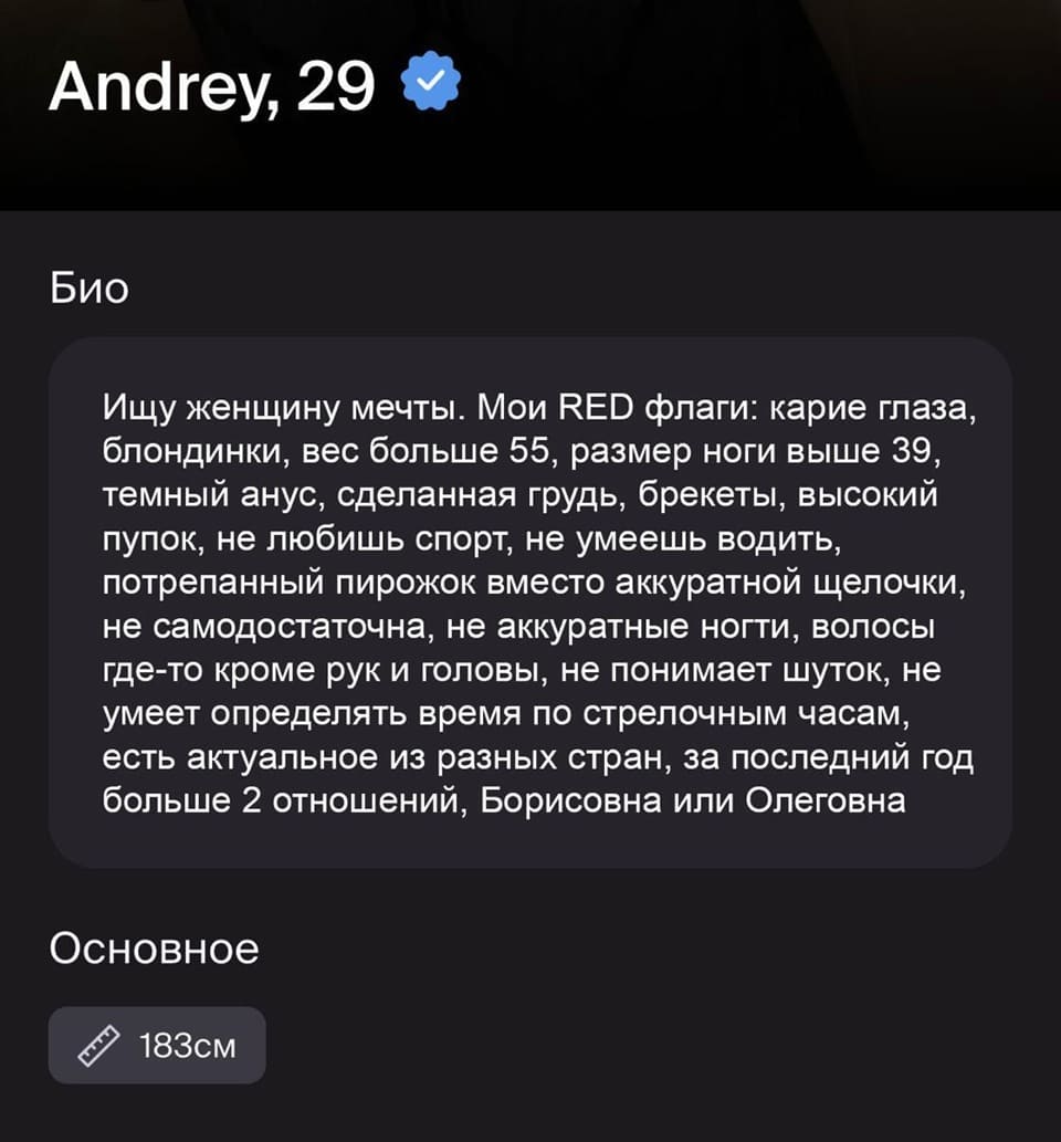 Andrey, 29.
Био:
Ищу женщину мечты. Мои RED флаги: карие глаза, блондинки, вес больше 55, размер ноги выше 39, темный анус, сделанная грудь, брекеты, высокий пупок, не любишь спорт, не умеешь водить, потрепанный пирожок вместо аккуратной щелочки, не самодостаточна, не аккуратные ногти, волосы где-то кроме рук и головы, не понимает шуток, не умеет определять время по стрелочным часам, есть актуальное из разных стран, за последний год больше 2 отношений, Борисовна или Олеговна.
Основное: 183см