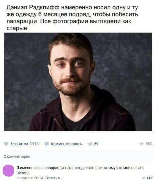 Из новостей: Дэниэл Рэдклифф намеренно носил одну и ту же одежду 6 месяцев подряд, чтобы побесить папарацци. Все фотографии выглядели как старые.
– Я именно из-за папарацци тоже так делаю, а не потому что мне носить нечего.
