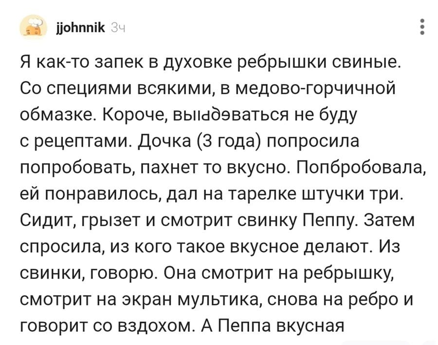 Я как-то запек в духовке ребрышки свиные. Со специями всякими, в медово-горчичной обмазке. Короче, вы***бываться не буду с рецептами. дочка (З года) попросила попробовать, пахнет то вкусно. Попробовала, ей понравилось, дал на тарелке штучки три. Сидит, грызет и смотрит свинку Пеппу. Затем спросила, из кого такое вкусное делают. Из свинки, говорю. Она смотрит на ребрышку, смотрит на экран мультика, снова на ребро и говорит со вздохом. А Пеппа вкусная.