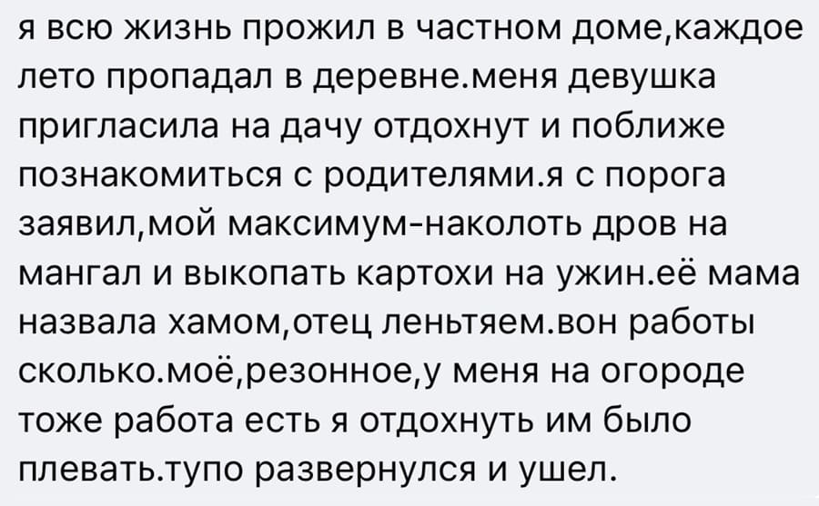 Я всю жизнь прожил в частном доме, каждое лето пропадал в деревне. Меня девушка пригласила на дачу отдохнуть и поближе познакомиться с родителями. Я с порога заявил, мой максимум — наколоть дров на мангал и выкопать картохи на ужин. Её мама назвала хамом, отец лентяем, вон работы сколько. Моё, резонное, у меня на огороде тоже работа есть я отдохнуть, им было плевать. Тупо развернулся и ушёл.