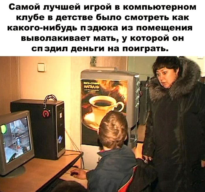 Самой лучшей игрой в компьютерном клубе в детстве было смотреть как какого-нибудь п*здюка из помещения выволакивает мать, у которой он сп*здил деньги на поиграть.