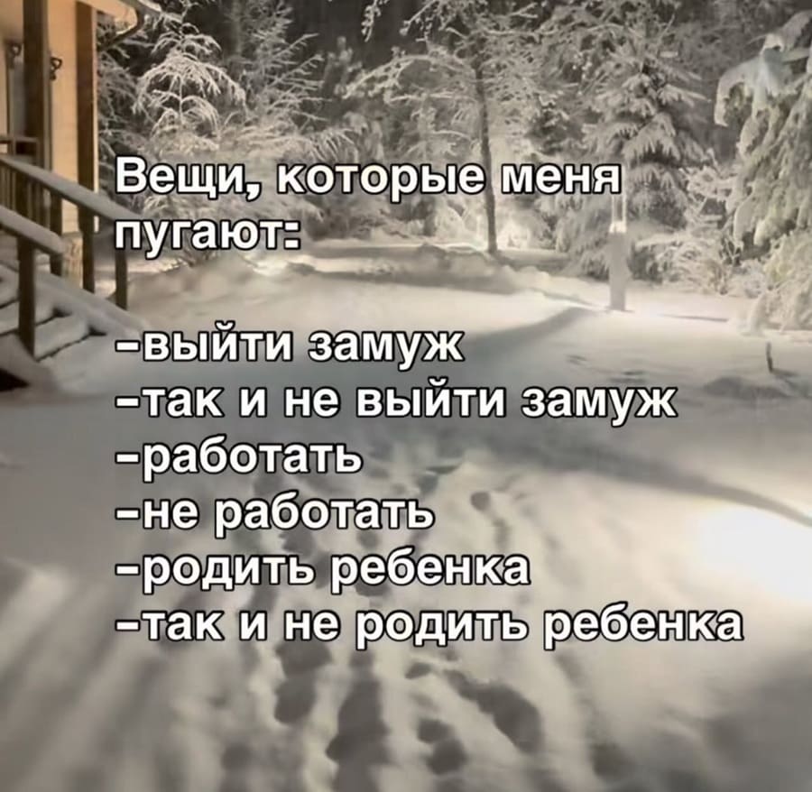 Вещи, которые меня пугают:
– Выйти замуж;
– Так и не выйти замуж;
– Работать;
– Не работать;
– Родить ребёнка;
– Так и не родить ребёнка;