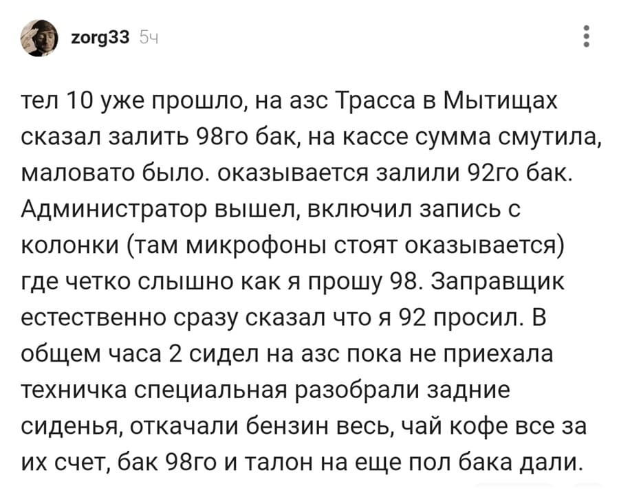 Лет 10 уже прошло, на азс Трасса в Мытищах сказал залить 98го бак, на кассе сумма смутила, маловато было. оказывается залили 92го бак. Администратор вышел, включил запись с колонки (там микрофоны стоят оказывается) где четко слышно как я прошу 98. Заправщик естественно сразу сказал что я 92 просил. В общем часа 2 сидел на азс пока не приехала техничка специальная разобрали задние сиденья, откачали бензин весь, чай кофе все за их счет, бак 98го и талон на еще пол бака дали.