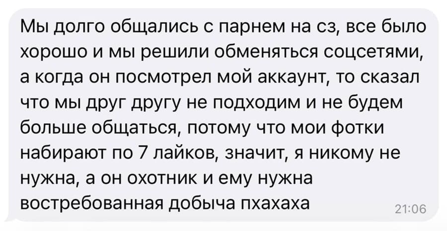 Мы долго общались с парнем на сз, все было хорошо и мы решили обменяться соцсетями, а когда он посмотрел мой аккаунт, то сказал что мы друг другу не подходим и не будем больше общаться, потому что мои фотки набирают по 7 лайков, значит, я никому не нужна, а он охотник и ему нужна востребованная добыча пхахаха.