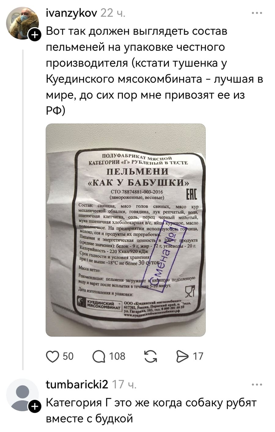 – Вот так должен выглядеть состав пельменей на упаковке честного производителя (кстати тушенка у Куединского мясокомбината — лучшая в мире, до сих пор мне привозят ее из РФ.

ПОЛУФАБРИКАТ МЯСНОЙ КАТЕГОРИИ «Г» В ТЕСТЕ ПЕЛЬМЕНИ «КАК У БАБУШКИ» (замороженные, весовые)
Состав: свинина, мясо голов свиных, мясо кур механической обвалки, говядина, лук репчатый, пшеничная клетчатка, соль, перец чёрный молотый, мука хлебопекарная в/с, яйцо куриное, масло подсолнечное...

– Категория Г это же когда собаку рубят вместе с будкой.