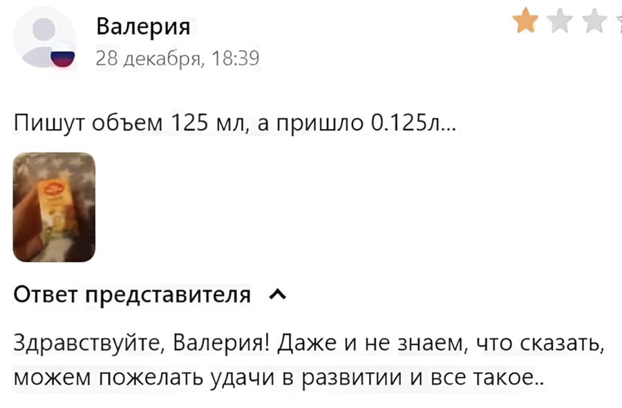 Отзыв покупателя:
– Пишут объем 125 мл, а пришло 0.125л...
Ответ представителя:
– Здравствуйте, Валерия! Даже и не знаем, что сказать, можем пожелать удачи в развитии и всё такое.