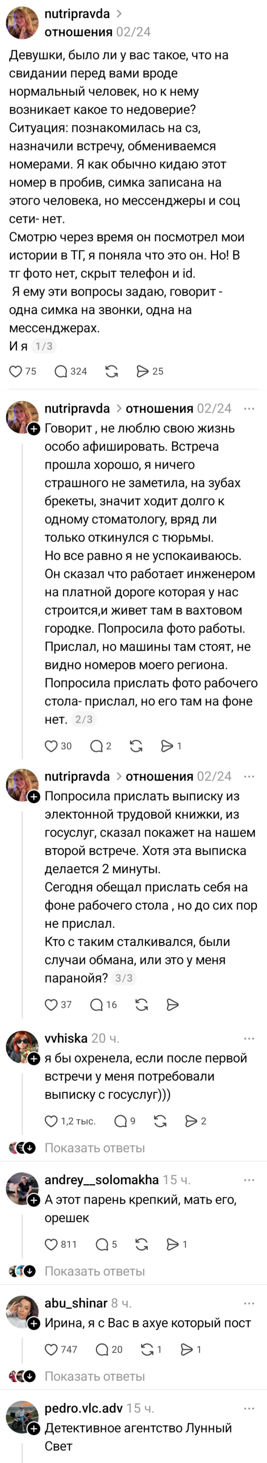 – Девушки, было ли у вас такое, что на свидании перед вами вроде нормальный человек, но к нему возникает какое то недоверие? Ситуация: познакомилась на сз, назначили встречу, обмениваемся номерами. Я как обычно кидаю этот номер в пробив, симка записана на этого человека, но мессенджеры и соц сети — нет. Смотрю через время он посмотрел мои истории в ТГ, я поняла что это он. Но! В тг фото нет, скрыт телефон и id. Я ему эти вопросы задаю, говорит - одна симка на звонки, одна на мессенджерах. И я, Говорит , не люблю свою жизнь особо афишировать. Встреча прошла хорошо, я ничего страшного не заметила, на зубах брекеты, значит ходит долго к одному стоматологу, вряд ли только откинулся с тюрьмы. Но все равно я не успокаиваюсь. Он сказал что работает инженером на платной дороге которая у нас строится, и живет там в вахтовом городке. Попросила фото работы. Прислал, но машины там стоят, не видно номеров моего региона. Попросила прислать фото рабочего стола- прислал, но его там на фоне нет. Попросила прислать выписку из электронной трудовой книжки, из госуслуг, сказал покажет на нашем второй встрече. Хотя эта выписка делается 2 минуты. Сегодня обещал прислать себя на фоне рабочего стола , но до сих пор не прислал. Кто с таким сталкивался, были случаи обмана, или это у меня паранойя?
– Я бы охренела, если после первой встречи у меня потребовали выписку с госуслуг)))
– А этот парень крепкий, мать его, орешек.
– Ирина, я с Вас в ахуе который пост.
– Детективное агентство Лунный Свет.