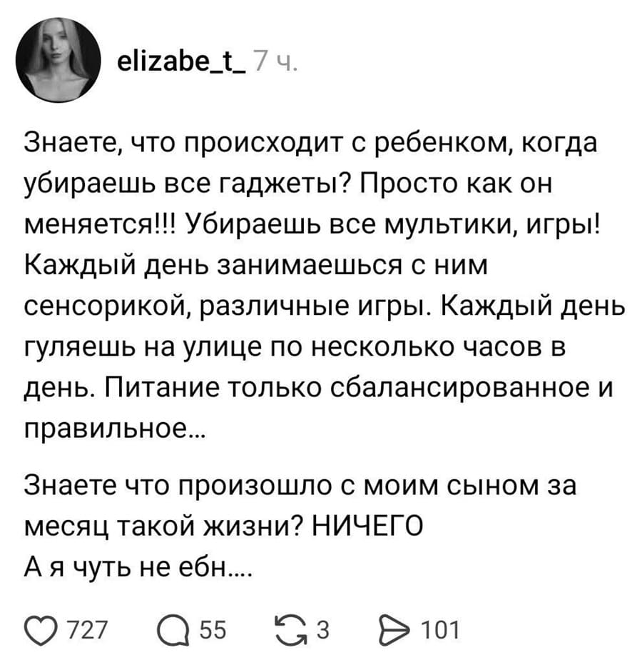 Знаете, что происходит с ребенком, когда убираешь все гаджеты? Просто как он меняется!!! Убираешь все мультики, игры! Каждый день занимаешься с ним сенсорикой, различные игры. Каждый день гуляешь на улице по несколько часов в день. Питание только сбалансированное и правильное...
Знаете что произошло с моим сыном за месяц такой жизни? НИЧЕГО! А я ЧУТЬ не ебн***лась...
