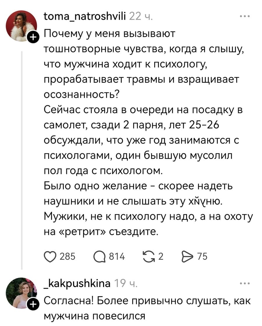 – Почему у меня вызывают тошнотворные чувства, когда я слышу, что мужчина ходит к психологу, прорабатывает травмы и взращивает осознанность? Сейчас стояла в очереди на посадку в самолет, сзади 2 парня, лет 25-26 обсуждали, что уже год занимаются с психологами, один бывшую мусолил пол года с психологом. Было одно желание — скорее надеть наушники и не слышать эту х*йню. Мужики, не к психологу надо, а на охоту на «ретрит» съездите.
– Согласна! Более привычно слушать, как мужчина повесился.