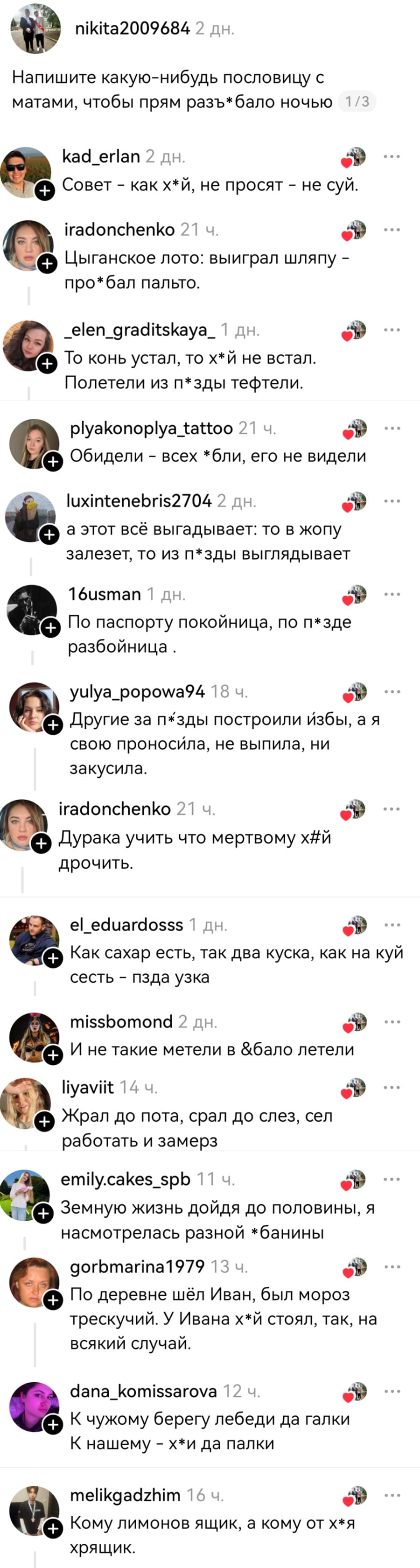 – Напишите какую-нибудь пословицу с матами, чтобы прям разъебало ночью
– Совет — как х*й, не просят — не суй.
– Цыганское лото: выиграл шляпу — про*бал пальто.
– То конь устал, то х*й не встал.
– Полетели из п*зды тефтели.
– Обидели всех *бли, его не видели.
– А этот всё выгадывает: то в жопу залезет, то из п*зды выглядывает.
– По паспорту покойница, по п*зде разбойница.
– Другие за п*зды построили избы, а я свою проносила, не выпила, ни закусила.
– Дурака учить что мертвому х*й дрочить.
– Как сахар есть, так два куска, как на х*й сесть — п*зда узка.
– И не такие метели в *бало летели.
– Жрал до пота, срал до слёз, сел работать и замёрз.
– Земную жизнь дойдя до половины, я насмотрелась разной *банины.
– По деревне шёл Иван, был мороз трескучий. У Ивана х*й стоял, так, на всякий случай.
– К чужому берегу лебеди да галки. К нашему — х*и да палки.
– Кому лимонов ящик, а кому от х*я хрящик.