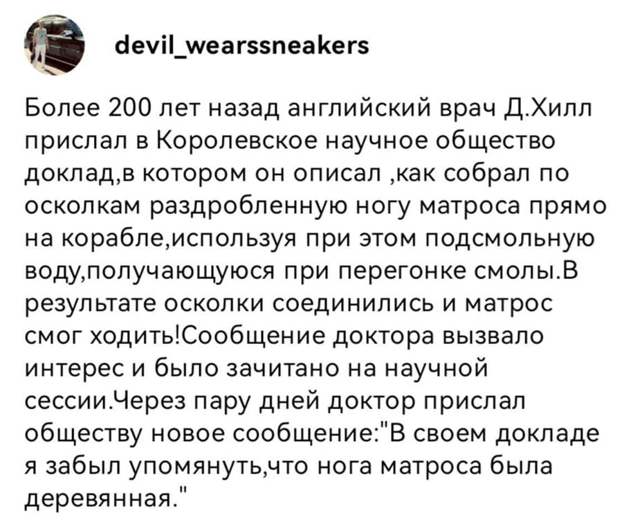 Более 200 лет назад английский врач Д.Хилл прислал в Королевское научное общество доклад, в котором он описал, как собрал по осколкам раздробленную ногу матроса прямо на корабле, используя при этом подсмольную воду, получающуюся при перегонке смолы. В результате осколки соединились и матрос смог ходить! Сообщение доктора вызвало интерес и было зачитано на научной сессии. Через пару дней доктор прислал обществу новое сообщение: «В своем докладе я забыл упомянуть, что нога матроса была деревянная.»