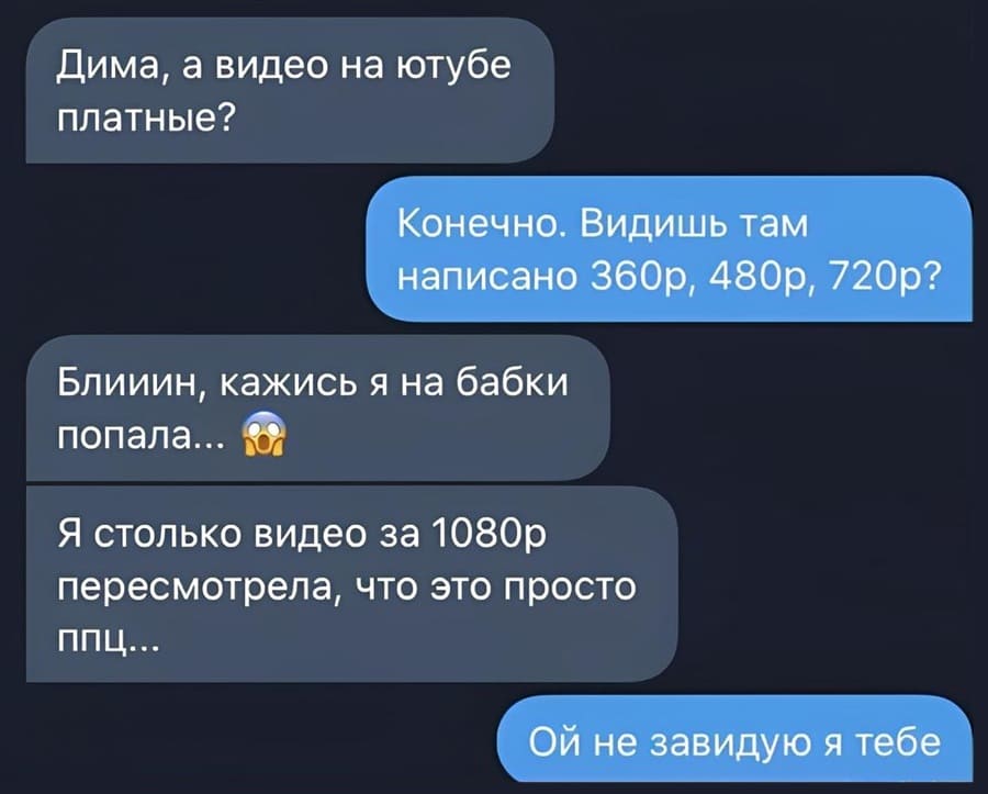 – Дима, а видео на ютубе платные?
– Конечно. Видишь там написано 360р, 480р, 720р?
– Блииин, кажись я на бабки попала... Я столько видео за 1080р пересмотрела, что это просто ппц...
– Ой не завидую я тебе