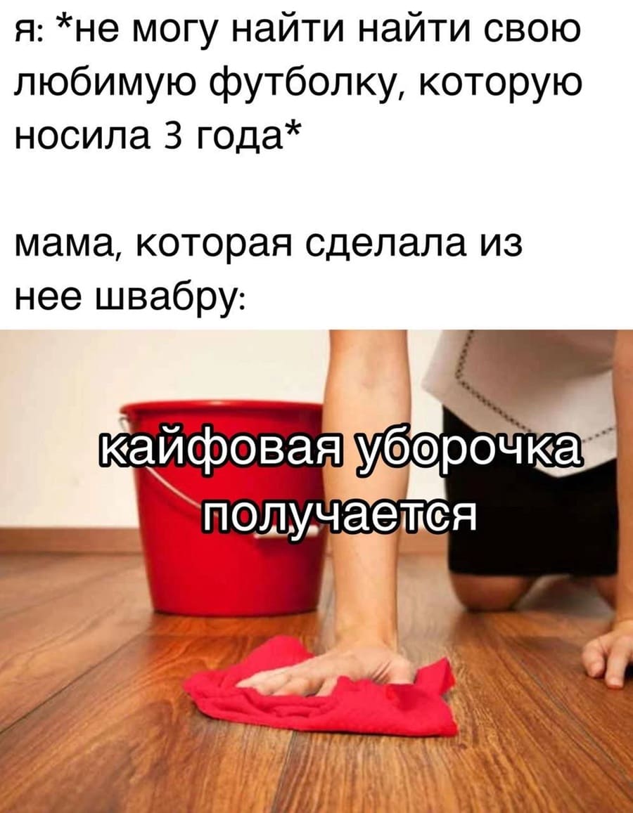 Я: *Не могу найти найти свою любимую футболку, которую носила З года*
Мама, которая сделала из нее швабру: Кайфовая уборочка получается.