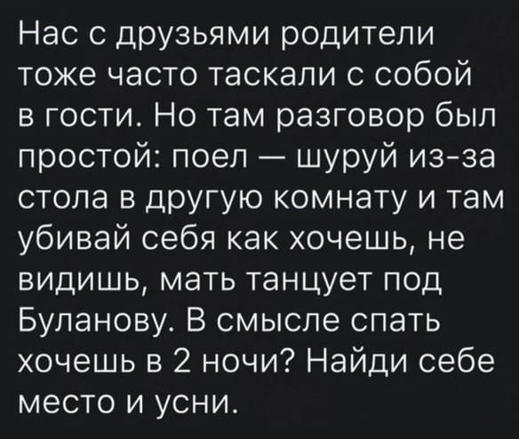 Нас с друзьями родители тоже часто таскали с собой в гости. Но там разговор был простой: поел — шуруй из-за стола в другую комнату и там убивай себя как хочешь, не видишь, мать танцует под Буланову. В смысле спать хочешь в 2 ночи? Найди себе место и усни.