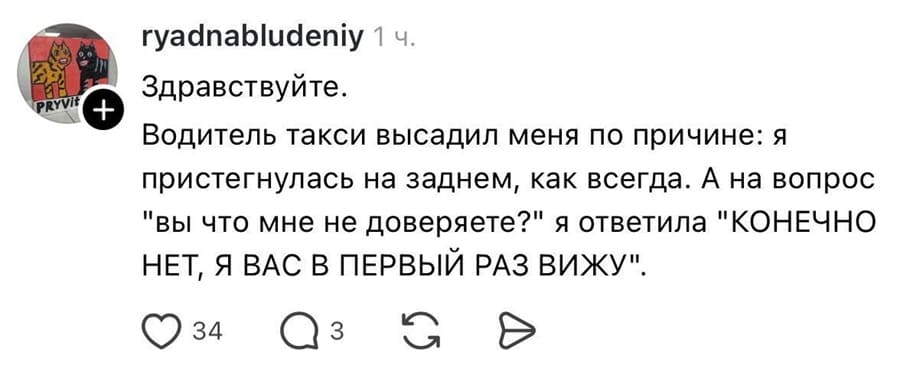 Здравствуйте.
Водитель такси высадил меня по причине: я пристегнулась на заднем, как всегда. А на вопрос «Вы что мне не доверяете?» я ответила «КОНЕЧНО НЕТ, Я ВАС В ПЕРВЫЙ РАЗ ВИЖУ!».