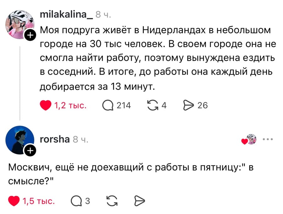 – Моя подруга живёт в Нидерландах в небольшом городе на 30 тыс человек. В своем городе она не смогла найти работу, поэтому вынуждена ездить в соседний. В итоге, до работы она каждый день добирается за 13 минут.
– Москвич, ещё не доехавщий с работы в пятницу: «В смысле?».
