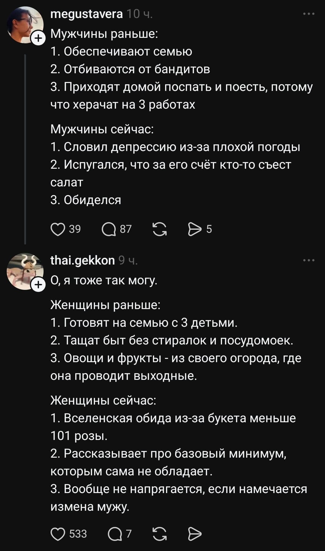 Мужчины раньше:
1. Обеспечивают семью
2. Отбиваются от бандитов
3. Приходят домой поспать и поесть, потому что херачат на 3 работах
Мужчины сейчас:
1. Словил депрессию из-за плохой погоды
2. Испугался, что за его счёт кто-то съест салат
3. Обиделся

Женщины раньше:
1. Готовят на семью с З детьми.
2. Тащат быт без стиралок и посудомоек.
3. Овощи и фрукты из огорода, где она проводит выходные.
Женщины сейчас:
1. Вселенская обида из-за букета меньше 101 розы.
2. Рассказывает про базовый минимум, которым сама не обладает.
З. Вообще не напрягается, если намечается измена мужу.