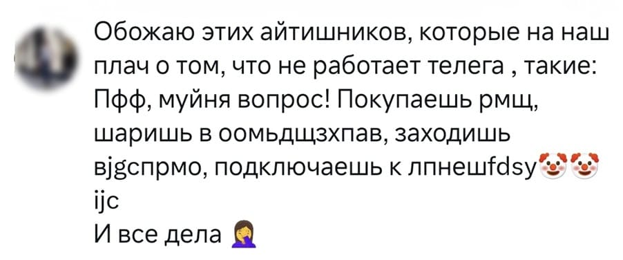 Обожаю этих айтишников, которые на наш плач о том, что не работает телега, такие: Пфф, муйня вопрос! Покупаешь рмщ, шаришь в оомьдщзхпав, заходишь вјдспрмо, подключаешь к ijc и все дела...
