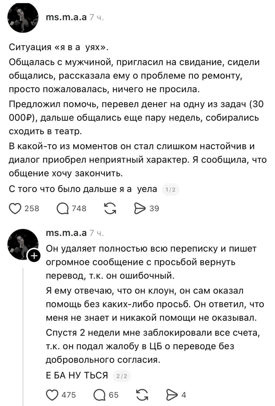 Ситуация «я в ах*ях». Общалась с мужчиной, пригласил на свидание, сидели общались, рассказала ему о проблеме по ремонту, просто пожаловалась, ничего не просила. Предложил помочь. перевел денег на одну из задач (30 000 рублей), дальше общались еще пару недель, собирались сходить в театр. В какой-то из моментов он стал слишком настойчив и диалог приобрел неприятный характер. Я сообщила, что общение хочу закончить. С того что было дальше я ах*ела. Он удаляет полностью всю переписку и пишет огромное сообщение с просьбой вернуть перевод, т.к. он ошибочный. Я ему отвечаю, что он клоун, он сам оказал помощь без каких-либо просьб. Он ответил, что меня не знает и никакой помощи не оказывал. Спустя 2 недели мне заблокировали все счета, т.к. он подал жалобу в ЦБ о переводе без добровольного согласия. Е БА НУ ТЬСЯ