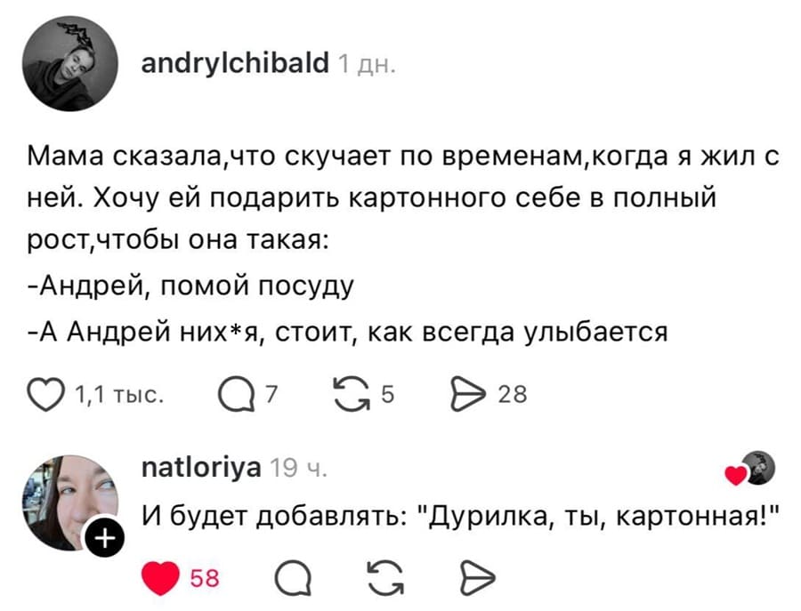 Мама сказала, что скучает по временам, когда я жил с ней. Хочу ей подарить картонного себе в полный рост, чтобы она такая:
– Андрей, помой посуду!
– А Андрей нихуя, стоит, как всегда улыбается.

– И будет добавлять: «Дурилка, ты, картонная!».