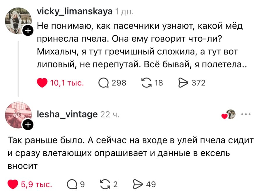 – Не понимаю, как пасечники узнают, какой мёд принесла пчела. Она ему говорит что-ли? Михалыч, я тут гречишный сложила, а тут вот липовый, не перепутай. Всё бывай, я полетела..
– Так раньше было. А сейчас на входе в улей пчела сидит и сразу влетающих опрашивает и данные в ексель вносит.
