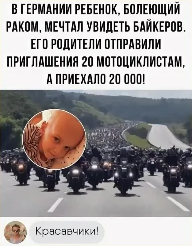 В ГЕРМАНИИ РЕБЕНОК, БОЛЕЮЩИЙ РАКОМ, МЕЧТАЛ УВИДЕТЬ БАЙКЕРОВ.
ЕГО РОДИТЕЛИ ОТПРАВИЛИ ПРИГЛАШЕНИЯ 20 МОТОЦИКЛИСТАМ, А ПРИЕХАЛО 20 000! Красавчики!