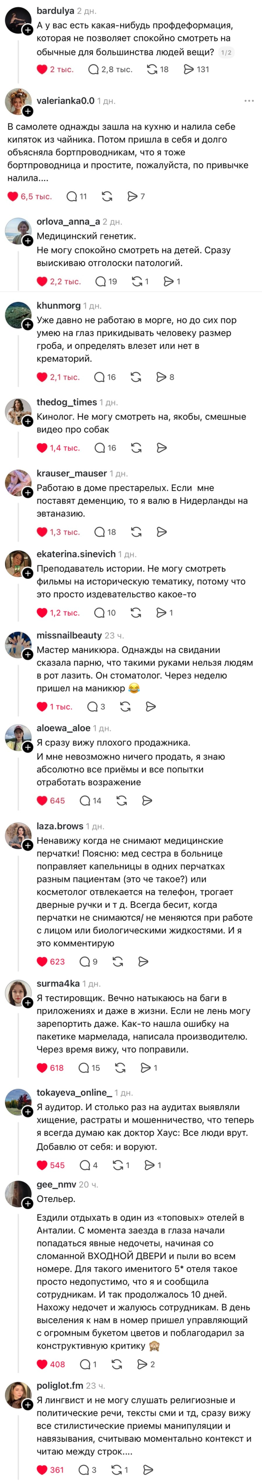 – А у вас есть какая-нибудь профдеформация, которая не позволяет спокойно смотреть на обычные для большинства людей вещи?
– В самолете однажды зашла на кухню и налила себе кипяток из чайника. Потом пришла в себя и долго объясняла бортпроводникам, что я тоже бортпроводница и простите, пожалуйста, по привычке налила....
– Медицинский генетик. Не могу спокойно смотреть на детей. Сразу выискиваю отголоски патологий.
– Уже давно не работаю в морге, но до сих пор умею на глаз прикидывать человеку размер гроба, и определять влезет или нет в крематорий.
– Кинолог. Не могу смотреть на, якобы, смешные видео про собак.
– Работаю в доме престарелых. Если мне поставят деменцию, то я валю в Нидерланды на эвтаназию.
– Преподаватель истории. Не могу смотреть фильмы на историческую тематику, потому что это просто издевательство какое-то.
– Мастер маникюра. Однажды на свидании сказала парню, что такими руками нельзя людям в рот лазить. Он стоматолог. Через неделю пришёл на маникюр.
– Я сразу вижу плохого продажника. И мне невозможно ничего продать, я знаю абсолютно все приёмы и все попытки отработать возражение.
– Ненавижу когда не снимают медицинские перчатки! Поясню: мед сестра в больнице поправляет капельницы в одних перчатках разным пациентам (это че такое?) или косметолог отвлекается на телефон, трогает дверные ручки и т д. Всегда бесит, когда перчатки не снимаются / не меняются при работе с лицом или биологическими жидкостями. И я это комментирую.
– Я тестировщик. Вечно натыкаюсь на баги в приложениях и даже в жизни. Если не лень могу зарепортить даже. Как-то нашла ошибку на пакетике мармелада, написала производителю. Через время вижу, что поправили.
– Я аудитор. И столько раз на аудитах выявляли хищение, растраты и мошенничество, что теперь я всегда думаю как доктор Хаус: Все люди врут. Добавлю от себя: и воруют.
– Отельер. Ездили отдыхать в один из «топовых» отелей в Анталии. С момента заезда в глаза начали попадаться явные недочеты, начиная со сломанной ВХОДНОЙ ДВЕРИ и пыли во всем номере. Для такого именитого отеля такое просто недопустимо, что я и сообщила сотрудникам. И так продолжалось 10 дней. Нахожу недочет и жалуюсь сотрудникам. В день выселения к нам в номер пришел управляющий с огромным букетом цветов и поблагодарил за конструктивную критику.
– Я лингвист и не могу слушать религиозные и политические речи, тексты сми и тд, сразу вижу все стилистические приемы манипуляции и навязывания, считываю моментально контекст и читаю между строк.