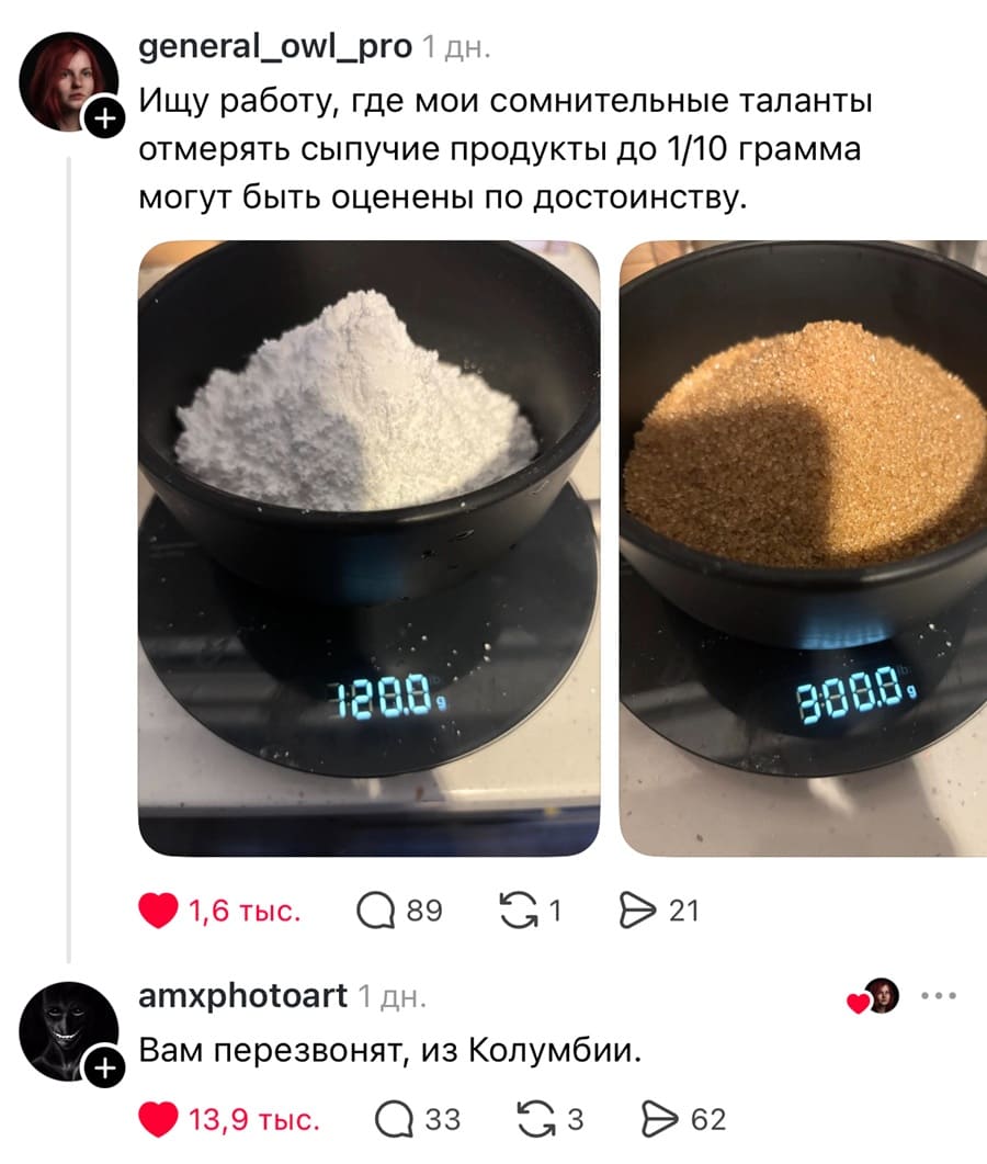 – Ищу работу, где мои сомнительные таланты отмерять сыпучие продукты до 1/10 грамма могут быть оценены по достоинству.
– Вам перезвонят, из Колумбии.