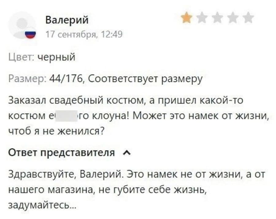 Валерий *
17 сентября, 12:49
Цвет: черный
Размер: 44/176, Соответствует размеру
Заказал свадебный костюм, а пришёл какой-то костюм е6***го клоуна! Может это намёк от жизни, чтоб я не женился?
Ответ представителя:
Здравствуйте, Валерий. Это намек не от жизни, а от нашего магазина, не губите себе жизнь, задумайтесь...