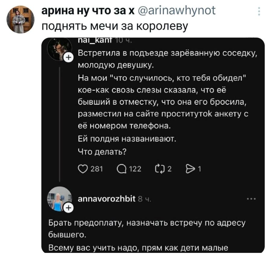 – Встретила в подъезде зарёванную соседку, молодую девушку. На мои «что случилось, кто тебя обидел» кое-как свозь слезы сказала, что её бывший в отместку, что она его бросила, разместил на сайте проституток анкету с её номером телефона. Ей полдня названивают. Что делать?
– Брать предоплату, назначать встречу по адресу бывшего. Всему вас учить надо, прям как дети малые.