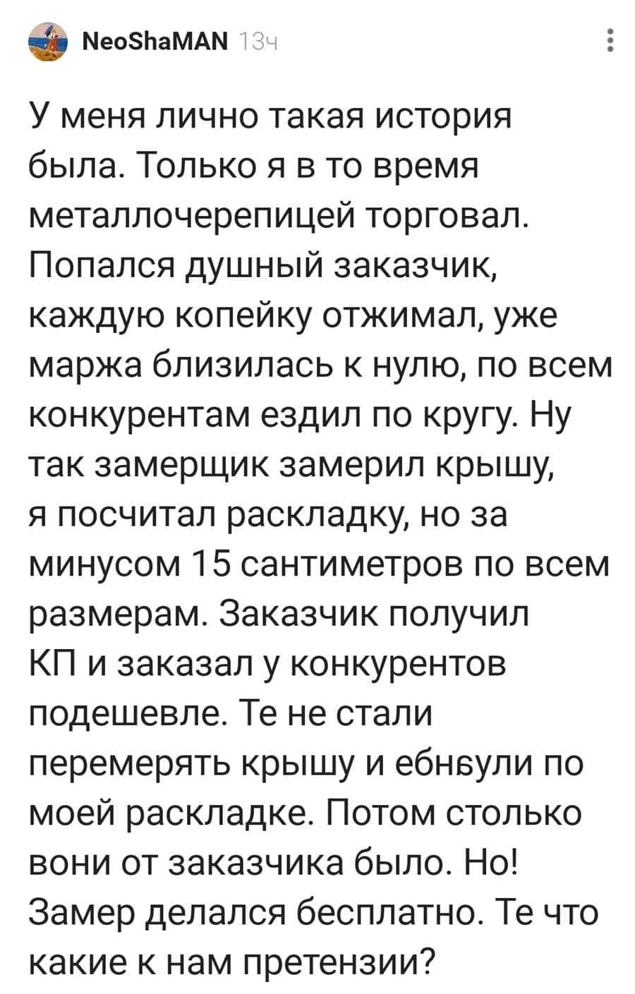 У меня лично такая история была. Только я в то время металлочерепицей торговал. Попался душный заказчик, каждую копейку отжимал, уже маржа близилась к нулю, по всем конкурентам ездил по кругу. Ну так замерщик замерил крышу, я посчитал раскладку, но за минусом 15 сантиметров по всем размерам. Заказчик получил КП и заказал у конкурентов подешевле. Те не стали перемерять крышу и еб*нули по моей раскладке. Потом столько вони от заказчика было. Но! Замер делался бесплатно. Те что какие к нам претензии?