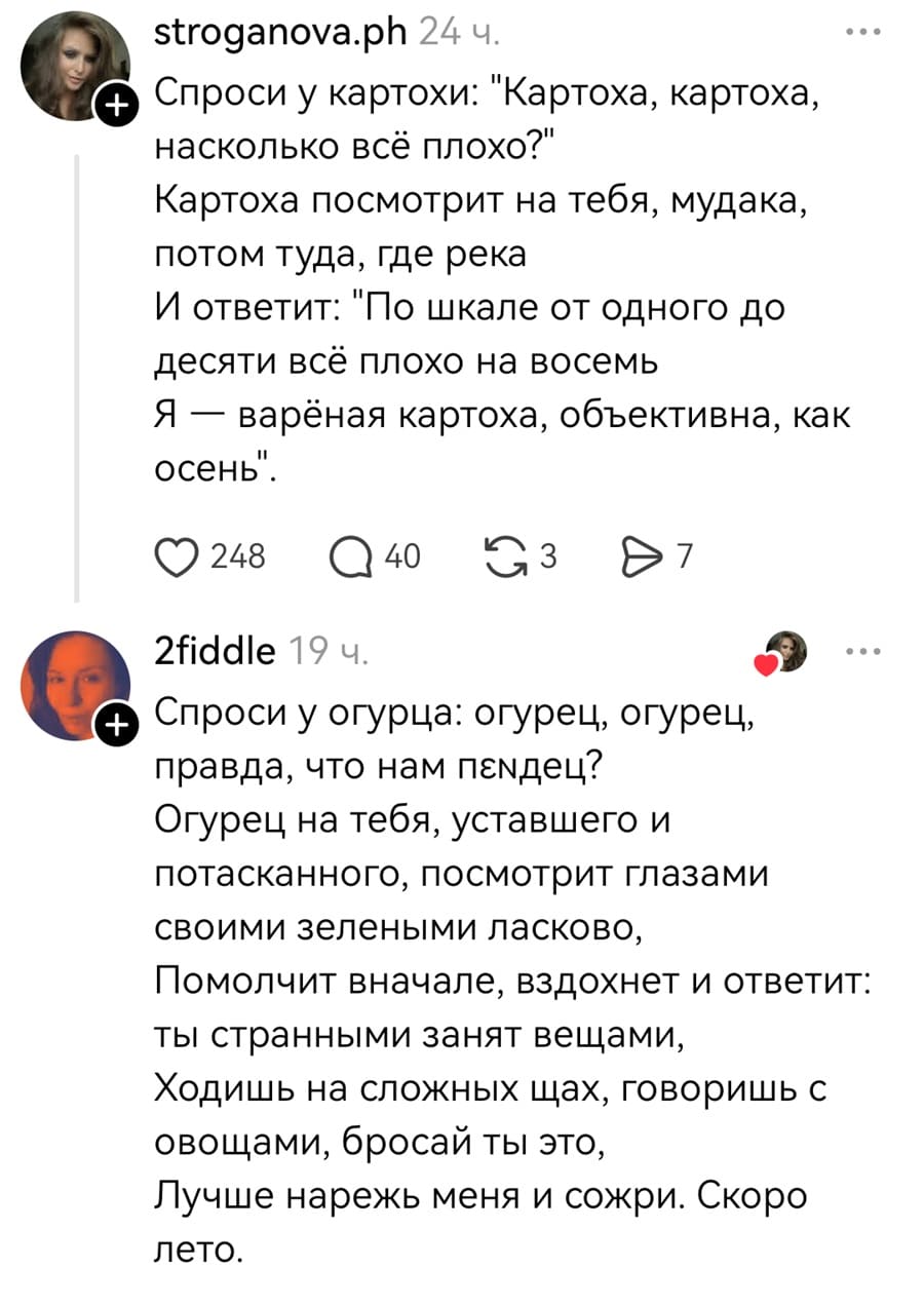 – Спроси у картохи: «Картоха, картоха, насколько всё плохо?» Картоха посмотрит на тебя, мудака, потом туда, где река. И ответит: «по шкале от одного до десяти всё плохо на восемь. Я — варёная картоха, объективна, как осень».
– Спроси у огурца: огурец, огурец, правда, что нам п*здец? Огурец на тебя, уставшего и потасканного, посмотрит глазами своими зелеными ласково, Помолчит вначале, вздохнет и ответит: ты странными занят вещами, Ходишь на сложных щах, говоришь с овощами, бросай ты это, Лучше нарежь меня и сожри. Скоро лето.