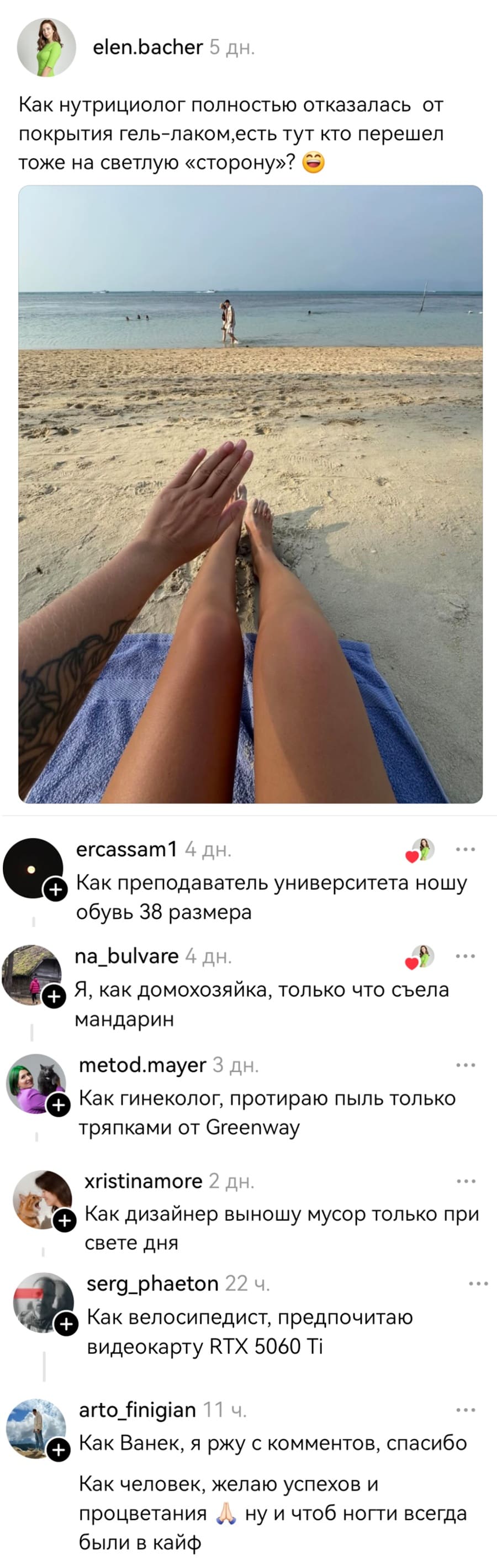 – Как нутрициолог полностью отказалась от покрытия гель-лаком, есть тут кто перешел тоже на светлую «сторону»?
– Как преподаватель университета ношу обувь 38 размера.
– Я, как домохозяйка, только что съела мандарин.
– Как гинеколог, протираю пыль только тряпками от Greenway.
– Как дизайнер выношу мусор только при свете дня.
– Как велосипедист, предпочитаю видеокарту RTX 5060 Ti.
– Как Ванек, я ржу с комментов, спасибо. Как человек, желаю успехов и ну и чтоб ногти всегда процветания были в кайф.