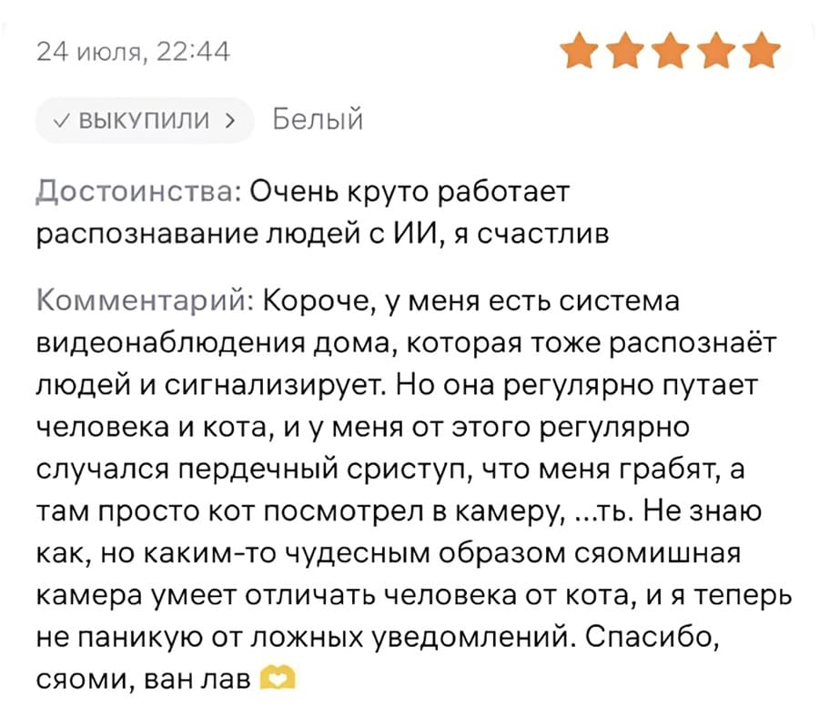 Достоинства: Очень круто работает распознавание людей с ИИ, я счастлив.
Комментарий: Короче, у меня есть система видеонаблюдения дома, которая тоже распознаёт людей и сигнализирует. Но она регулярно путает человека и кота, и у меня от этого регулярно случался пердечный сриступ, что меня грабят, а там просто кот посмотрел в камеру, ...ть. Не знаю как, но каким-то чудесным образом сяомишная камера умеет отличать человека от кота, и я теперь не паникую от ложных уведомлений. Спасибо, сяоми, ван лав.