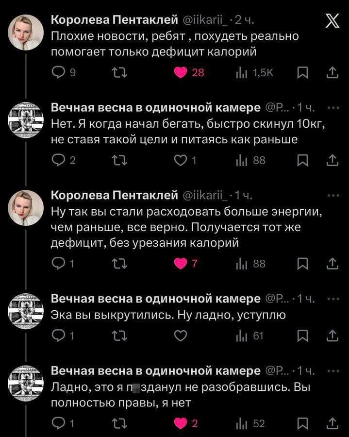 – Плохие новости, ребят‚ похудеть реально помогает только дефицит калорий.
– Нет. Я когда начал бегать, быстро скинул 10кг, не ставя такой цели и питаясь как раньше.
– Ну так вы стали расходовать больше энергии, чем раньше, все верно. Получается тот же дефицит, без урезания калорий.
– Эка вы выкрутились. Ну ладно, уступлю
– Ладно, это я пизданул не разобравшись. Вы полностью правы, я нет.