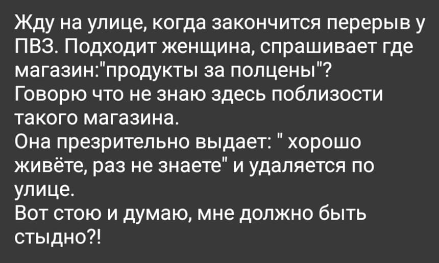 Жду на улице, когда закончится перерыв у ПВЗ. Подходит женщина, спрашивает где магазин: «Продукты за полцены»? Говорю, что не знаю здесь поблизости такого магазина. Она презрительно выдает: «Хорошо живёте, раз не знаете» и удаляется по улице. Вот стою и думаю, мне должно быть стыдно?!