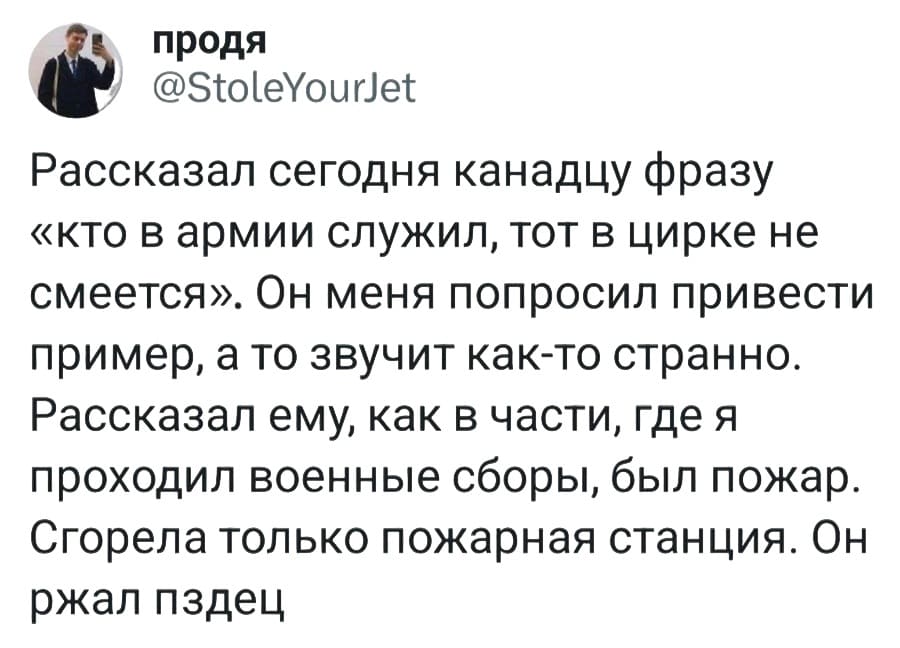 Рассказал сегодня канадцу фразу «Кто в армии служил, тот в цирке не смеётся». Он меня попросил привести пример, а то звучит как-то странно. Рассказал ему, как в части, где я проходил военные сборы, был пожар. Сгорела только пожарная станция. Он ржал пздец.