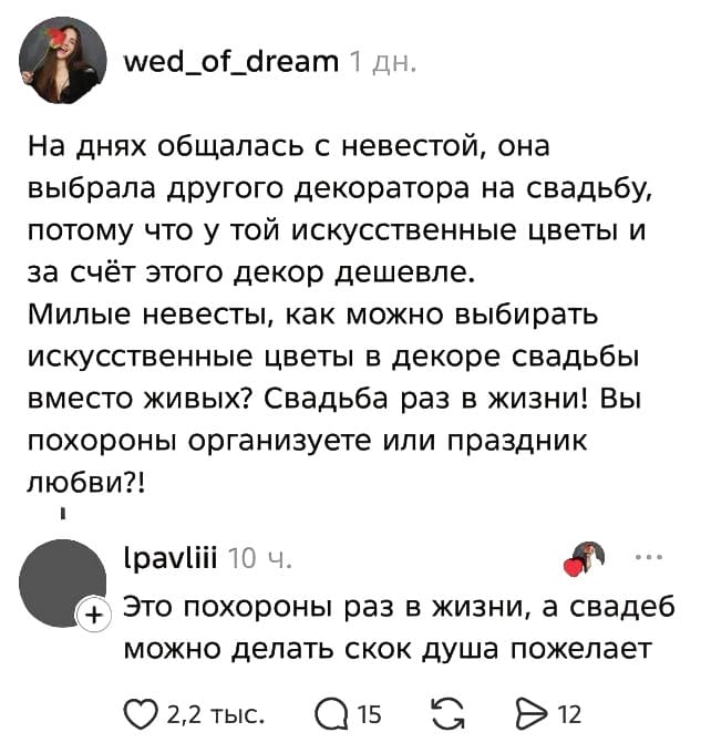 – На днях общалась с невестой, она выбрала другого декоратора на свадьбу, потому что у той искусственные цветы и за счёт этого декор дешевле. Милые невесты, как можно выбирать искусственные цветы в декоре свадьбы вместо живых? Свадьба раз в жизни! Вы похороны организуете или праздник любви?!
– Это похороны раз в жизни, а свадеб можно делать скок душа пожелает.