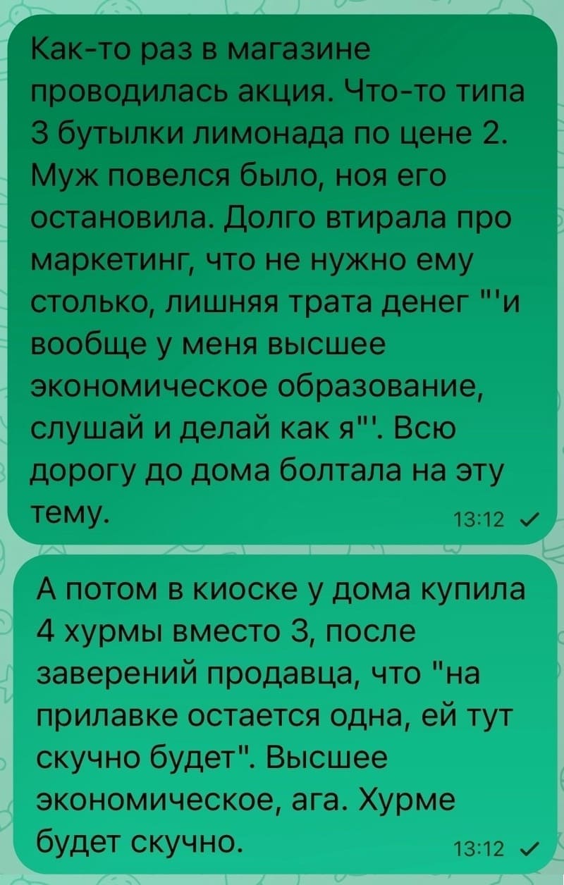 Как-то раз в магазине проводилась акция. Что-то типа З бутылки лимонада по цене 2. Муж повелся было, но я его остановила. Долго втирала про маркетинг, что не нужно ему столько, лишняя трата денег «и вообще у меня высшее экономическое образование, слушай и делай как я». Всю дорогу до дома болтала на эту тему. А потом в киоске у дома купила 4 хурмы вместо 3, после заверений продавца, что «на прилавке остается одна, ей тут скучно будет». Высшее экономическое, ага. Хурме будет скучно.