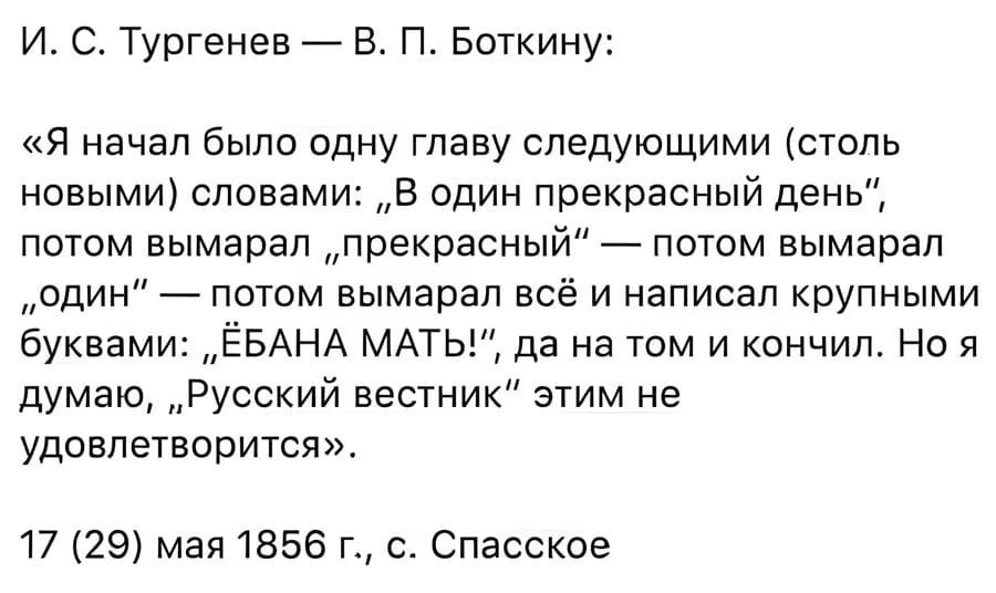 И. С. Тургенев — В. П. Боткину:
«Я начал было одну главу следующими (столь новыми) словами: В ОДИН ПРЕКРАСНЫЙ ДЕНЬ, потом вымарал ПРЕКРАСНЫЙ — потом вымарал ОДИН — потом вымарал всё и написал крупными буквами: ЁБАНА МАТЬ!, да на том и кончил. Но я думаю, Русский вестник этим не удовлетворится».
17 (29) мая 1856 г., с. Спасское